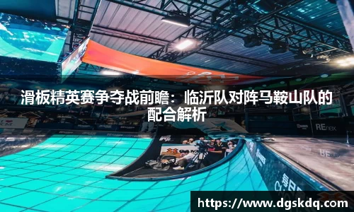 滑板精英赛争夺战前瞻：临沂队对阵马鞍山队的配合解析